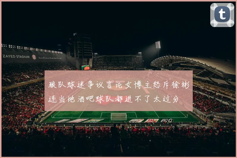 狼队球迷争议言论女博主怒斥徐彬连当地酒吧球队都进不了太过分