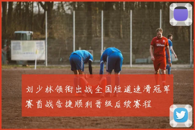 刘少林领衔出战全国短道速滑冠军赛首战告捷顺利晋级后续赛程