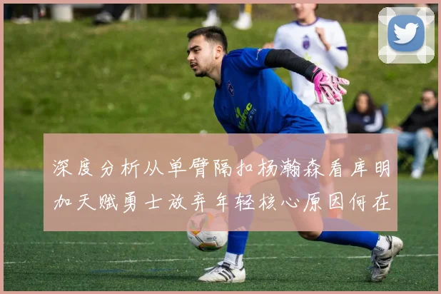 深度分析从单臂隔扣杨瀚森看库明加天赋勇士放弃年轻核心原因何在