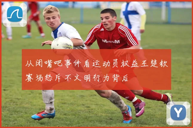 从闭嘴吧事件看运动员权益王楚钦赛场怒斥不文明行为背后
