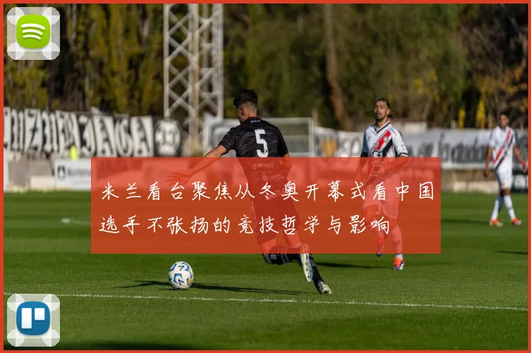 米兰看台聚焦从冬奥开幕式看中国选手不张扬的竞技哲学与影响