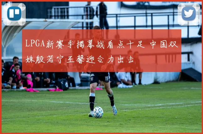 LPGA新赛季揭幕战看点十足 中国双姝殷若宁王馨迎合力出击